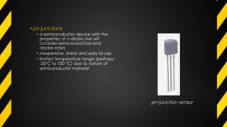 • pn junctions
• a semiconductor device with the
properties of a diode (we will
consider semiconductors and
diodes later)
• inexpensive, linear and easy to use
• limited temperature range (perhaps
-50°C to 150 °C) due to nature of
semiconductor material
pn-junction sensor
 