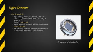 Light Sensors
• Photovoltaic
• light falling on a pn-junction can be
used to generate electricity from light
energy
(as in a solar cell)
• small devices used as sensors are called
photodiodes
• fast acting, but the voltage produced is
not linearly related to light intensity
A typical photodiode
 