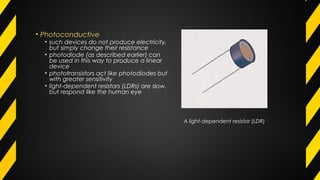 • Photoconductive
• such devices do not produce electricity,
but simply change their resistance
• photodiode (as described earlier) can
be used in this way to produce a linear
device
• phototransistors act like photodiodes but
with greater sensitivity
• light-dependent resistors (LDRs) are slow,
but respond like the human eye
A light-dependent resistor (LDR)
 