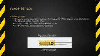 Force Sensors
• Strain gauge
• stretching in one direction increases the resistance of the device, while stretching in
the other direction has little effect
• can be bonded to a surface to measure strain
• used within load cells and pressure sensors
A strain gauge
Direction of sensitivity
 
