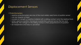 Displacement Sensors
• Potentiometers
• resistive potentiometers are one of the most widely used forms of position sensor
• can be angular or linear
• consists of a length of resistive material with a sliding contact onto the resistive track
• when used as a position transducer a potential is placed across the two end
terminals, the voltage on the sliding contact is then proportional to its position
• an inexpensive and easy to use sensor
 