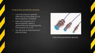 • Inductive proximity sensors
Inductive proximity sensors
• coil inductance is greatly
affected by the presence of
ferromagnetic materials
• here the proximity of a
ferromagnetic plate is
determined by measuring the
inductance of a coil
• we will look at inductance in
later lectures
 