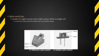 • Opto-switches
• consist of a light source and a light sensor within a single unit
• 2 common forms are the reflective and slotted types
A reflective opto-switch A slotted opto-switch
 