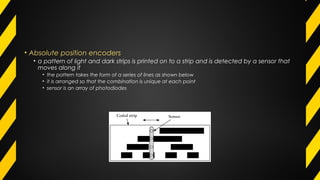 • Absolute position encoders
• a pattern of light and dark strips is printed on to a strip and is detected by a sensor that
moves along it
• the pattern takes the form of a series of lines as shown below
• it is arranged so that the combination is unique at each point
• sensor is an array of photodiodes
 