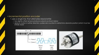 • Incremental position encoder
• uses a single line that alternates black/white
• two slightly offset sensors produce outputs as shown below
• detects motion in either direction, pulses are counted to determine absolute position (which must be
initially reset)
 