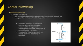Sensor Interfacing
• Resistive devices
• can be very simple
• e.g. in a potentiometer, with a fixed voltage across the outer terminals, the
voltage on the third is directly related to position
• where the resistance of the device
changes with the quantity being
measured, this change can be
converted into a voltage signal using a
potential divider – as shown
• the output of this arrangement is not
linearly related to the change in
resistance
 
