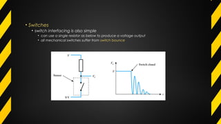 • Switches
• switch interfacing is also simple
• can use a single resistor as below to produce a voltage output
• all mechanical switches suffer from switch bounce
 