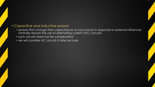 • Capacitive and inductive sensors
• sensors that change their capacitance or inductance in response to external influences
normally require the use of alternating current (AC) circuitry
• such circuits need not be complicated
• we will consider AC circuits in later lectures
 