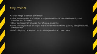 Key Points
• A wide range of sensors is available
• Some sensors produce an output voltage related to the measured quantity and
therefore supply power
• Other devices simply change their physical properties
• Some sensors produce an output that is linearly related to the quantity being measured,
others do not
• Interfacing may be required to produce signals in the correct form
 