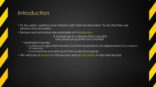 Introduction
• To be useful, systems must interact with their environment. To do this they use
sensors and actuators
• Sensors and actuators are examples of transducers
A transducer is a device that converts
one physical quantity into another
• examples include:
• a mercury-in-glass thermometer (converts temperature into displacement of a column
of mercury)
• a microphone (converts sound into an electrical signal).
• We will look at sensors in this lecture and at actuators in the next lecture
 