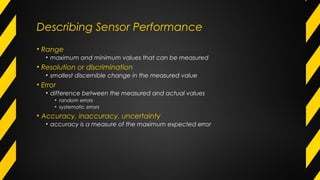 Describing Sensor Performance
• Range
• maximum and minimum values that can be measured
• Resolution or discrimination
• smallest discernible change in the measured value
• Error
• difference between the measured and actual values
• random errors
• systematic errors
• Accuracy, inaccuracy, uncertainty
• accuracy is a measure of the maximum expected error
 
