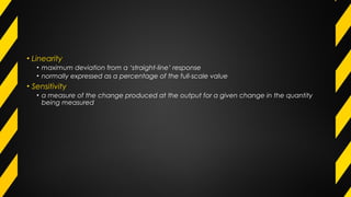 • Linearity
• maximum deviation from a ‘straight-line’ response
• normally expressed as a percentage of the full-scale value
• Sensitivity
• a measure of the change produced at the output for a given change in the quantity
being measured
 