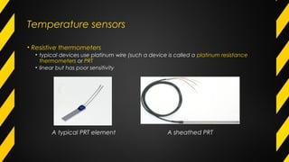 Temperature sensors
• Resistive thermometers
• typical devices use platinum wire (such a device is called a platinum resistance
thermometers or PRT
• linear but has poor sensitivity
A typical PRT element A sheathed PRT
 