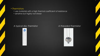 • Thermistors
• use materials with a high thermal coefficient of resistance
• sensitive but highly non-linear
A typical disc thermistor A threaded thermistor
 