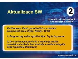 Aktualizace SW
Uživatelé prý neaktualizují
své počítače a mobily
Ve Windows, Flash, prohlížečích a v dalších
programech jsou chyby. Někdy i 10 let
1, Program prý nejde vytvářet lépe. Prý je to pracné.
2, Do současných počítačů a mobilů je možné
nainstalovat cokoliv bez kontroly a ověření integrity.
Tedy i falešnou aktualizaci.
 