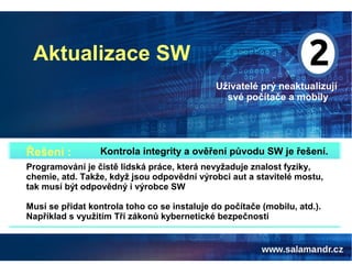 Aktualizace SW
Uživatelé prý neaktualizují
své počítače a mobily
Kontrola integrity a ověření původu SW je řešení.Řešení :
Programování je čistě lidská práce, která nevyžaduje znalost fyziky,
chemie, atd. Takže, když jsou odpovědní výrobci aut a stavitelé mostu,
tak musí být odpovědný i výrobce SW
Musí se přidat kontrola toho co se instaluje do počítače (mobilu, atd.).
Například s využitím Tří zákonů kybernetické bezpečnosti
 