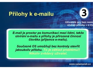 Přílohy k e-mailu
Uživatelé prý bez rozmy
otvírají přílohy v e-ma
E-mail je prostor po komunikaci mezi lidmi, takže
otvírání e-mailu a přílohy je přirozená činnost
člověka (příjemce e-mailu).
Současné OS umožňují bez kontroly otevřít
jakoukoliv přílohu. To je základ problému!!
Nikoliv zvědavý uživatel.
 