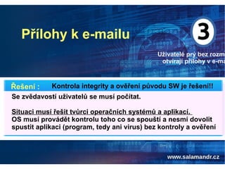 Přílohy k e-mailu
Uživatelé prý bez rozmy
otvírají přílohy v e-ma
Kontrola integrity a ověření původu SW je řešení!!Řešení :
Se zvědavostí uživatelů se musí počítat.
Situaci musí řešit tvůrci operačních systémů a aplikací.
OS musí provádět kontrolu toho co se spouští a nesmí dovolit
spustit aplikaci (program, tedy ani virus) bez kontroly a ověření
 