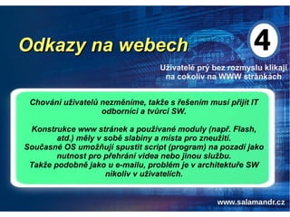 Odkazy na webechOdkazy na webech
Uživatelé prý bez rozmyslu klikají
na cokoliv na WWW stránkách
Chování uživatelů nezměníme, takže s řešením musí přijít IT
odborníci a tvůrci SW.
Konstrukce www stránek a používané moduly (např. Flash,
atd.) měly v sobě slabiny a místa pro zneužití.
Současné OS umožňují spustit script (program) na pozadí jako
nutnost pro přehrání videa nebo jinou službu.
Takže podobně jako u e-mailu, problém je v architektuře SW
nikoliv v uživatelích.
 