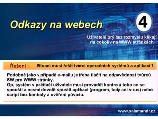 Odkazy na webechOdkazy na webech
Uživatelé prý bez rozmyslu klikají
na cokoliv na WWW stránkách
Situaci musí řešit tvůrci operačních systémů a aplikací!!Řešení :
Podobně jako v případě e-mailu je třeba tlačit na odpovědnost tvůrců
SW pro WWW stránky.
Op. systém v počítači uživatele musí provádět kontrolu toho co se
spouští a nesmí dovolit spustit aplikaci (program, tedy ani virus) nebo
script bez kontroly a ověření původu.
 