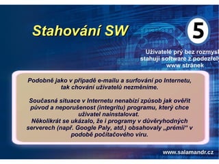 Stahování SWStahování SW
Uživatelé prý bez rozmysl
stahují software z podezřelý
www stránek
Podobně jako v případě e-mailu a surfování po Internetu,
tak chování uživatelů nezměníme.
Současná situace v Internetu nenabízí způsob jak ověřit
původ a neporušenost (integritu) programu, který chce
uživatel nainstalovat.
Několikrát se ukázalo, že i programy v důvěryhodných
serverech (např. Google Paly, atd.) obsahovaly „prémii“ v
podobě počítačového viru.
 