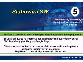 Stahování SWStahování SW
Uživatelé prý bez rozmysl
stahují software z podezřelý
www stránek
Musí se zavést nástroj na kontrolu původu a integrity SW !!Řešení :
Současná situace na Internetu nenabízí opravdu důvěryhodný zdroj
SW. To ukázaly problémy na Google Play.
Situace se musí změnit a musí se zavést nástroj na kontrolu původu
a integrity instalovaných programů.
Například Tři pravidla kybernetické bezpečnosti
 