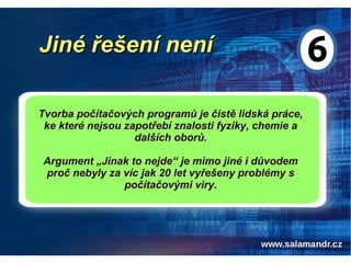 Jiné řešení neníJiné řešení není
Tvorba počítačových programů je čistě lidská práce,
ke které nejsou zapotřebí znalosti fyziky, chemie a
dalších oborů.
Argument „Jinak to nejde“ je mimo jiné i důvodem
proč nebyly za víc jak 20 let vyřešeny problémy s
počítačovými viry.
 