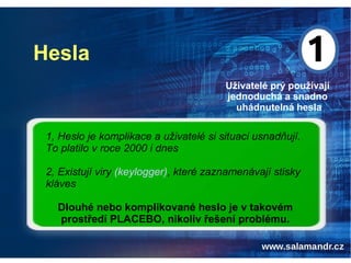 Hesla
Uživatelé prý používají
jednoduchá a snadno
uhádnutelná hesla
1, Heslo je komplikace a uživatelé si situaci usnadňují.
To platilo v roce 2000 i dnes
2, Existují viry (keylogger), které zaznamenávají stisky
kláves
Dlouhé nebo komplikované heslo je v takovém
prostředí PLACEBO, nikoliv řešení problému.
 