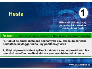 Hesla
Uživatelé prý používají
jednoduchá a snadno
uhádnutelná hesla
Chování uživatelů nezměníme !! Musí se změnit přístup tvůrců SWŘešení :
1, Pokud se omezí instalace neznámých SW, tak se do zařízení
nedostane keylogger nebo jiný počítačový virus
2, Když si provozovatelé aplikací uvědomí svoji odpovědnost, tak
omezí uživatelům používat slabá a snadno uhádnutelná hesla.
 