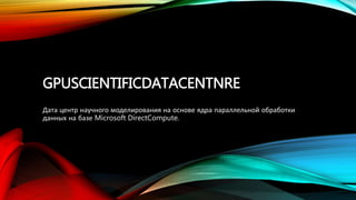 GPUSCIENTIFICDATACENTNRE
Дата центр научного моделирования на основе ядра параллельной обработки
данных на базе Microsoft DirectCompute.
 