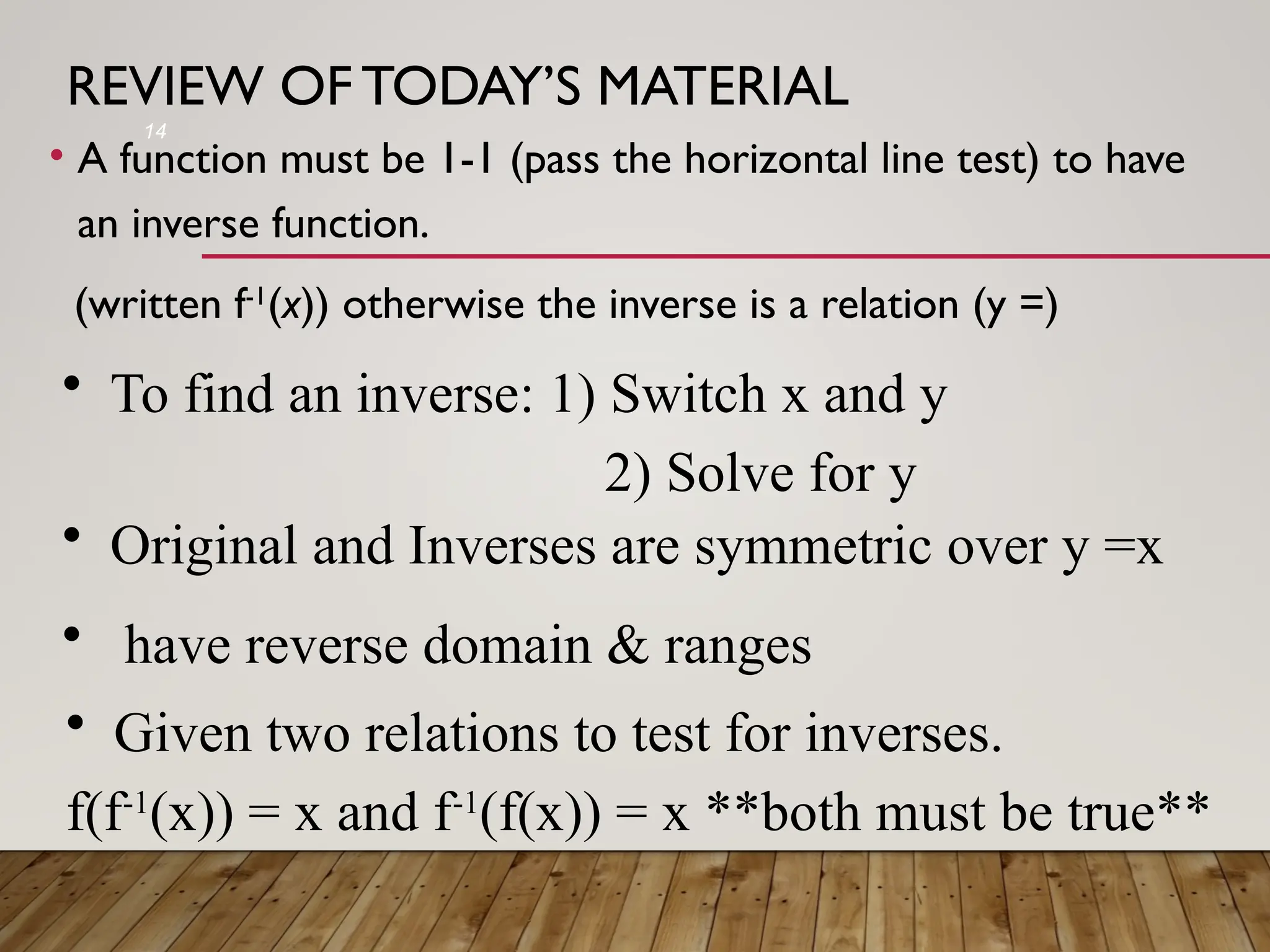 REVIEW OF TODAY’S MATERIAL
• A function must be 1-1 (pass the horizontal line test) to have
an inverse function.
(written f-1
(x)) otherwise the inverse is a relation (y =)
14
• To find an inverse: 1) Switch x and y
2) Solve for y
• Given two relations to test for inverses.
f(f-1
(x)) = x and f-1
(f(x)) = x **both must be true**
• Original and Inverses are symmetric over y =x
• have reverse domain & ranges
 