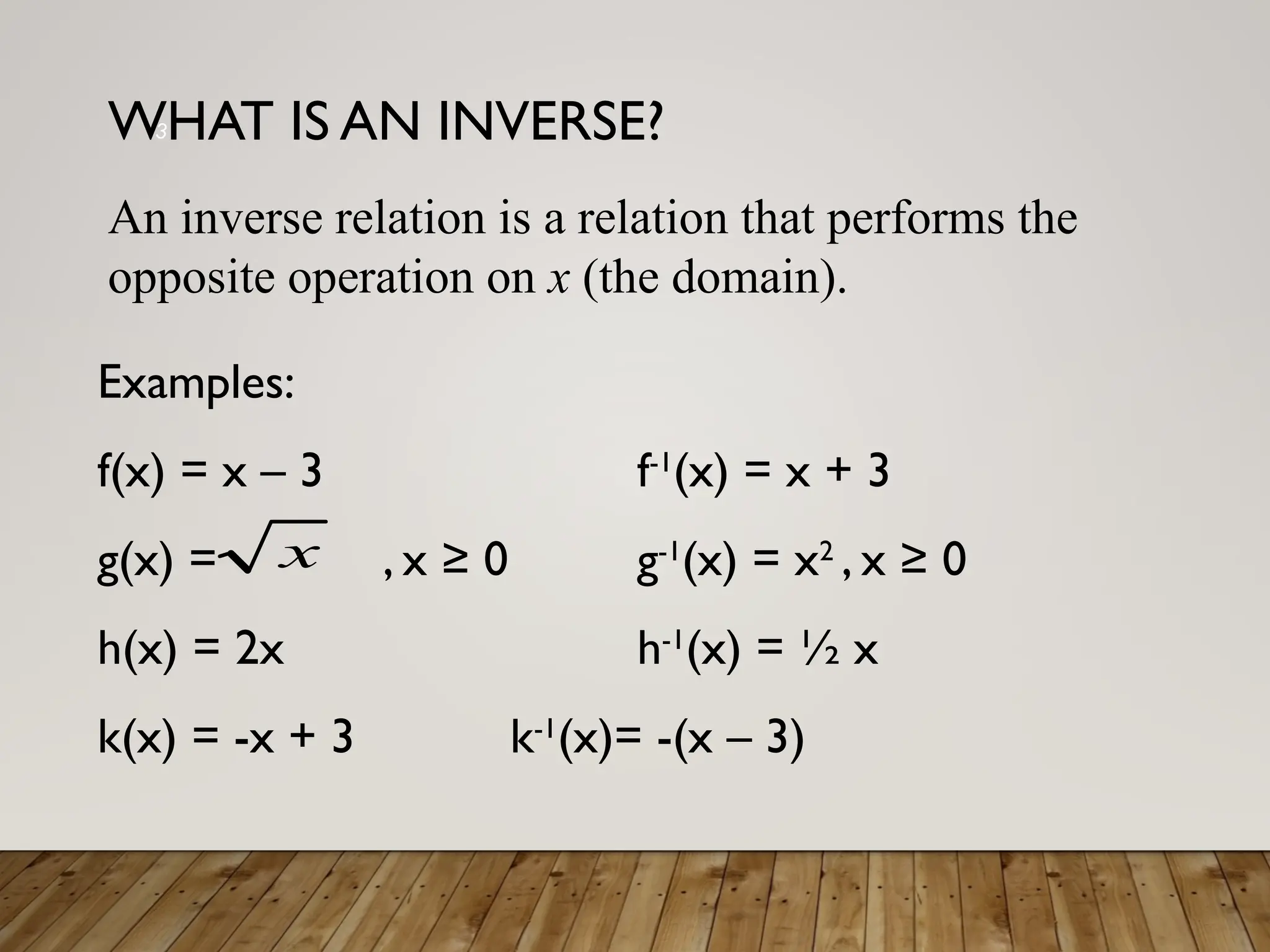 WHAT IS AN INVERSE?
Examples:
f(x) = x – 3 f-1
(x) = x + 3
g(x) = , x ≥ 0 g-1
(x) = x2
, x ≥ 0
h(x) = 2x h-1
(x) = ½ x
k(x) = -x + 3 k-1
(x)= -(x – 3)
x
3
An inverse relation is a relation that performs the
opposite operation on x (the domain).
 