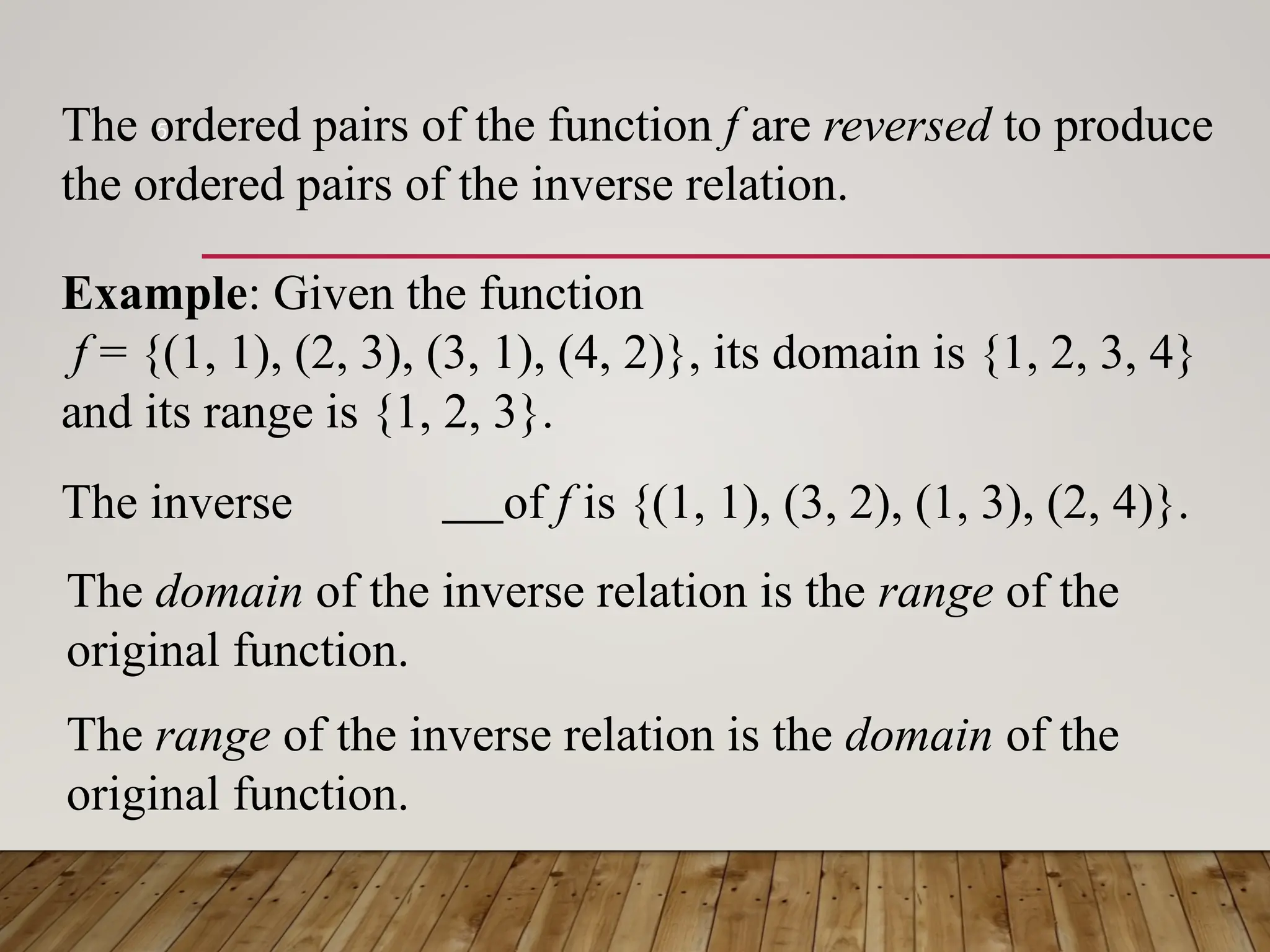 5
The ordered pairs of the function f are reversed to produce
the ordered pairs of the inverse relation.
Example: Given the function
f = {(1, 1), (2, 3), (3, 1), (4, 2)}, its domain is {1, 2, 3, 4}
and its range is {1, 2, 3}.
The inverse of f is {(1, 1), (3, 2), (1, 3), (2, 4)}.
The domain of the inverse relation is the range of the
original function.
The range of the inverse relation is the domain of the
original function.
 