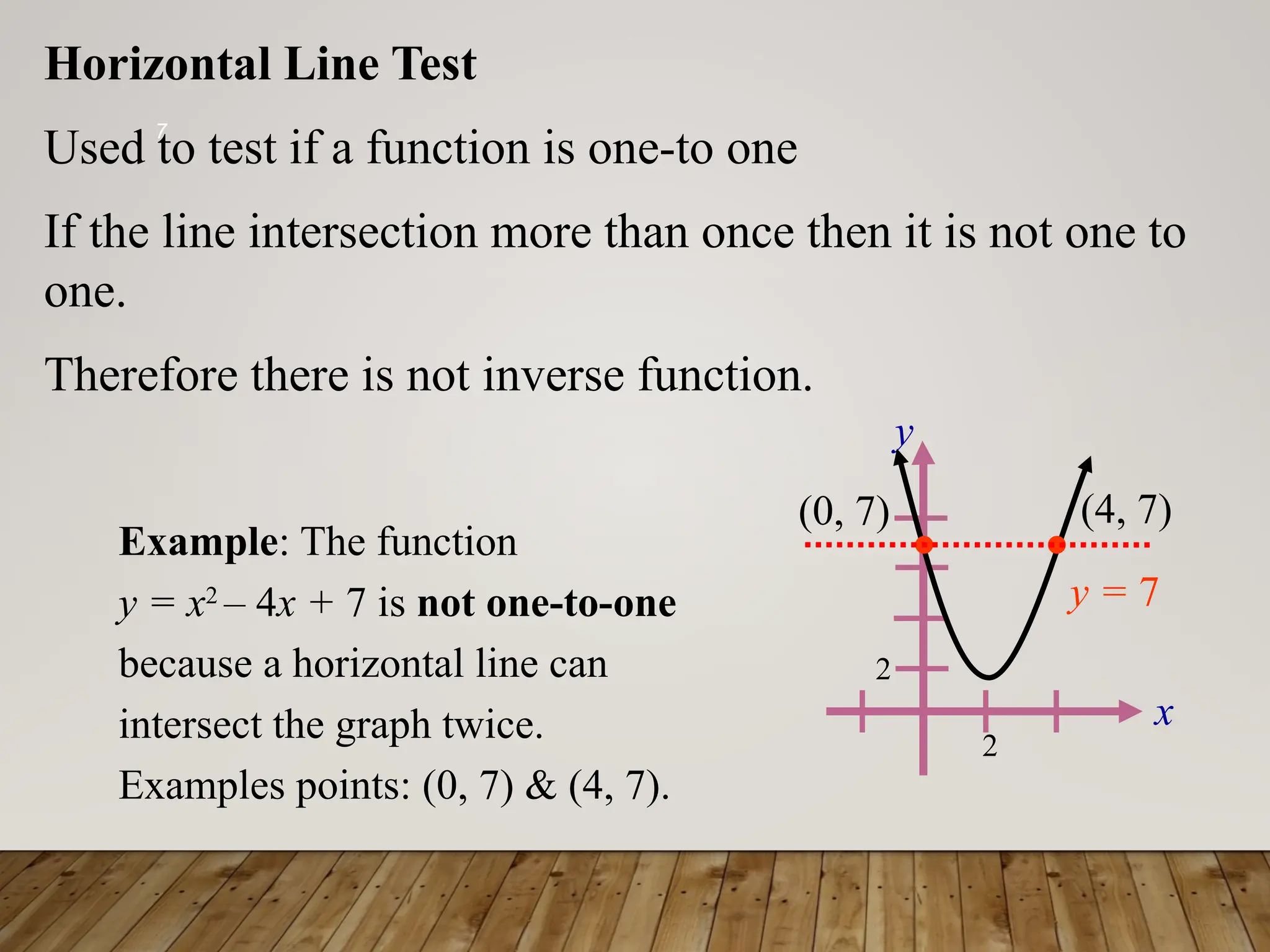 7
x
y
2
2
Horizontal Line Test
Used to test if a function is one-to one
If the line intersection more than once then it is not one to
one.
Therefore there is not inverse function.
y = 7
Example: The function
y = x2
– 4x + 7 is not one-to-one
because a horizontal line can
intersect the graph twice.
Examples points: (0, 7) & (4, 7).
(0, 7) (4, 7)
 