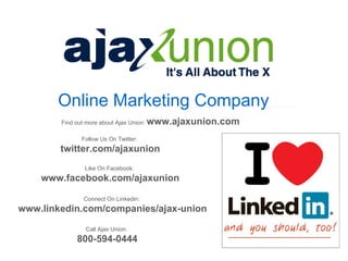 Online Marketing Company
        Find out more about Ajax Union:   www.ajaxunion.com
               Follow Us On Twitter:
        twitter.com/ajaxunion
                Like On Facebook:
    www.facebook.com/ajaxunion

                Connect On Linkedin:
www.linkedin.com/companies/ajax-union

                 Call Ajax Union:
             800-594-0444
 