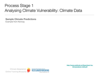 Process Stage 1
Analysing Climate Vulnerability: Climate Data

Creating regional scenarios
Two factors are particularly important in shaping regional
climate forecasts:
1. The GCM used to generate the forecast; and
2. Assumptions about greenhouse gas (GHG) emission
generation over time.

When combined, these two factors create a wide range
of possible results for the variables being examined.


It should be noted thought that developing regionally
downscaled climate predictions is more difﬁcult than
accessing regionally relevant GCM data.




     Climate Adaptation
Online Training Resource
 
