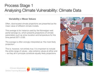 Process Stage 1
 Analysing Climate Vulnerability: Climate Data

  Sample climate predictions: Example from Norway




                                 Presenting the mean value (and
                                                                           Presenting the whole range of equally
Presenting only the mean value   highlighting this), but also presenting
                                                                           likely values of projections
                                 upper and lower values

                                           www.klimatilpasning.no            http://www.vestforsk.no/ﬁlearchive/r-ks-
                                                                                      klimaanalysen-del2.pdf
       Climate Adaptation
  Online Training Resource
 
