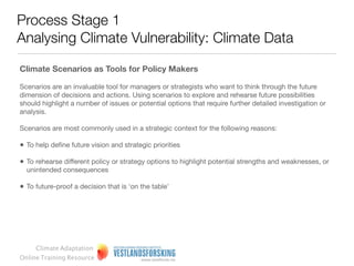 Process Stage 1
 Analysing Climate Vulnerability: Climate Data

  Sample climate predictions: Example from Norway




                                 Presenting the mean value (and
                                                                           Presenting the whole range of equally
Presenting only the mean value   highlighting this), but also presenting
                                                                           likely values of projections
                                 upper and lower values
            www.senorge.no                 www.klimatilpasning.no            http://www.vestforsk.no/ﬁlearchive/r-ks-
                                                                                      klimaanalysen-del2.pdf
       Climate Adaptation
  Online Training Resource
 