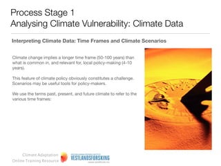 Process Stage 1
Analysing Climate Vulnerability: Climate Data

Variability v mean values

Often, downscaled climate projections are presented as the
mean value of different climate models.

This average is for instance used by the Norwegian web
portal senorge.no, which presents projections of climate
parameters such as snow duration and temperature for the
time period 2071-2100.

The average is often wrongly interpreted as ‘the most likely
projection’.

This is, however, not entirely true. It is important to include
the entire range of values – also extreme values at either end
– as they all in principle constitute equally likely projections.




     Climate Adaptation
Online Training Resource
 