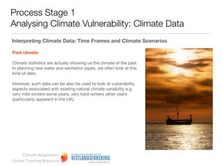 Process Stage 1
Analysing Climate Vulnerability: Climate Data

Climate scenarios as tools for policy makers

Scenarios are an invaluable tool for managers or strategists who want to think through the future
dimension of decisions and actions. Using scenarios to explore and rehearse future possibilities
should highlight a number of issues or potential options that require further detailed investigation or
analysis.

Scenarios are most commonly used in a strategic context for the following reasons:

• To help deﬁne future vision and strategic priorities
• To rehearse different policy or strategy options to highlight potential strengths and weaknesses, or
  unintended consequences

• To future-proof a decision that is ‘on the table’




     Climate Adaptation
Online Training Resource
 