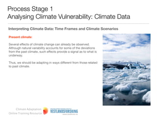 Process Stage 1
Analysing Climate Vulnerability: Climate Data
Interpreting climate data: time frames and climate scenarios


Climate change implies a longer time frame (50-100 years) than
what is common in, and relevant for, local policy-making (4-10
years).

This feature of climate policy obviously constitutes a challenge.
Scenarios may be useful tools for policy-makers.

We use the terms past, present, and future climate to refer to the
various time frames:




     Climate Adaptation
Online Training Resource
 