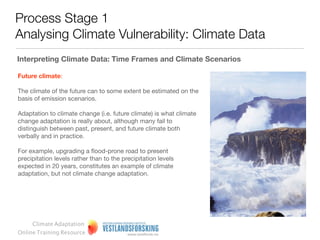 Process Stage 1
Analysing Climate Vulnerability: Climate Data
Interpreting climate data: time frames and climate scenarios

Past climate:

Climate statistics are actually showing us the climate of the past.
In planning new water and sanitation pipes, we often look at this
kind of data.

However, such data can be also be used to look at vulnerability
aspects associated with existing natural climate variability e.g.
very mild winters some years, very hard winters other years
(particularly apparent in the UK).




     Climate Adaptation
Online Training Resource
 