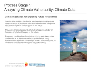 Process Stage 1
Analysing Climate Vulnerability: Climate Data
Interpreting climate data: time frames and climate scenarios

Present climate:

Several effects of climate change can already be observed.
Although natural variability accounts for some of the deviations
from the past climate, such effects provide a signal as to what is
underway.

Thus, we should be adapting in ways different from those related
to past climate.




     Climate Adaptation
Online Training Resource
 