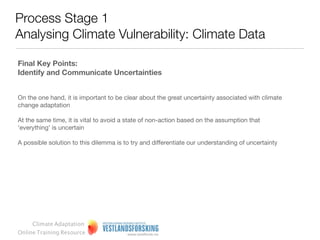 Process Stage 1
Analysing Climate Vulnerability: Climate Data
Climate scenarios for exploring future possibilities

Scenarios represent a framework for thinking about the future
based on a robust evidence base and set of diverse viewpoints
about what might or could happen in the future.

They are not factual accounts of what is happening today or
forecasts of what will happen in the future.

They are a combination of analysis and judgment about future
possibilities. It is therefore useful to be aware that using
scenarios can represent a challenge, albeit a stimulating one, to
‘traditional’ modes of thinking and ways of working.




     Climate Adaptation
Online Training Resource
 