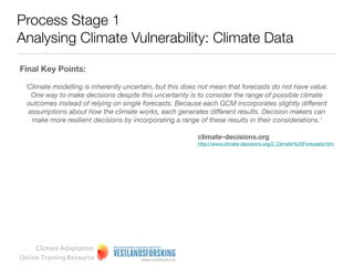 Process Stage 1
Analysing Climate Vulnerability: Climate Data

Final key points:

Developing regional scenarios and creating inﬂuence diagrams that correlate these scenarios to
regional systems can help make climate data more useful for decision making
However, often, we fail to reﬂect sufﬁciently on the notion of change.

Natural variability in the short run vs. climate change in the long run

The term ‘climate’ encompasses statistics of a number of meteorological elements in a given region
over long periods of time. It is important to note that while natural variability can certainly account for
variability in the short run, short-term deviations from the norm are inherently different from long-term
changes in climate. As an example, natural variability can easily explain a couple of summer heat
records within a decade, but several decades of unusually high summer heat records is more likely to
imply long-term climate change.

Depending on the scope of the vulnerability assessment, and the local conditions, you need different
climate data input.

More detailed climate data does not, however, reduce the uncertainties.


     Climate Adaptation
Online Training Resource
 