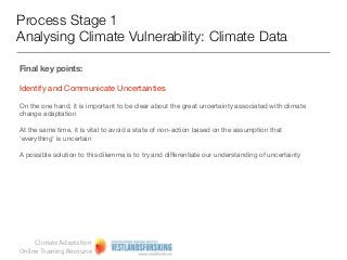 Process Stage 1
Analysing Climate Vulnerability: Climate Data

Final key points:

Identify and Communicate Uncertainties

On the one hand, it is important to be clear about the great uncertainty associated with climate
change adaptation

At the same time, it is vital to avoid a state of non-action based on the assumption that
‘everything’ is uncertain

A possible solution to this dilemma is to try and differentiate our understanding of uncertainty




     Climate Adaptation
Online Training Resource
 