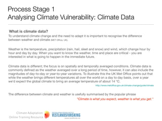 Process Stage 1
Analysing Climate Vulnerability: Climate Data

What is climate data?
To understand climate change and the need to adapt it is important to recognise the difference
between weather and climate (MET Ofﬁce, UK).


Weather is the temperature, precipitation (rain, hail, sleet and snow) and wind, which change hour by
hour and day by day. When you want to know the weather, time and place are critical - you are
interested in what is going to happen in the immediate future.


Climate data is different; the focus is on spatially and temporally averaged conditions. Climate data is
commonly deﬁned as the weather averaged over a long period of time, however, it can also include
the magnitudes of day-to-day or year-to-year variations. To illustrate this the UK Met Ofﬁce points out
that while the weather brings different temperatures all over the world on a day to day basis, over a
year we'd expect the global climate to bring an average temperature of about 14 °C.
                                                               http://www.metofﬁce.gov.uk/climate-change/guide/climate



The difference between climate and weather is usefully summarised by the popular phrase
                                              “Climate is what you expect, weather is what you get.”



     Climate Adaptation
Online Training Resource
 