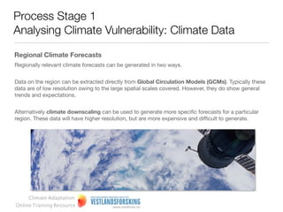 Process Stage 1
Analysing Climate Vulnerability: Climate Data

What is climate change?
Climate change refers to a multi-decadal or longer shifts, in
one or more physical, chemical and/or biological
components of the climate system.


It can be statistically measured as a change in some or all of
the features associated with weather, such as temperature,
wind, and precipitation, plus it can involve changes in
average conditions (e.g. mean daily temperature) and the
variability of the weather.


It can also be qualitatively observed and recorded in oral
histories.


Climate change includes persistent changes in fauna and
ﬂora, snow cover, etc., and may occur in a speciﬁc region,
or across the whole world.



     Climate Adaptation
Online Training Resource
 