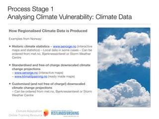 Process Stage 1
Analysing Climate Vulnerability: Climate Data

Regional climate forecasts
Regionally relevant climate forecasts can be generated in two ways.


Data on the region can be extracted directly from Global Circulation Models (GCMs). Typically these
data are of low resolution owing to the large spatial scales covered. However, they do show general
trends and expectations.


Alternatively climate downscaling can be used to generate more speciﬁc forecasts for a particular
region. These data will have higher resolution, but are more expensive and difﬁcult to generate.




     Climate Adaptation
Online Training Resource
 