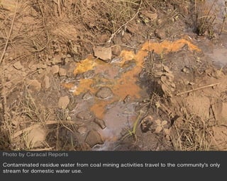 Contaminated residue water from coal mining activities travel to the community’s only
stream for domestic water use.
Photo by Caracal Reports
 